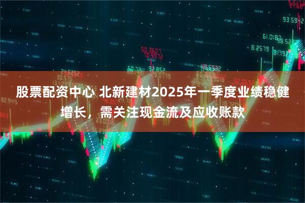 股票配資中心 北新建材2025年一季度業(yè)績穩(wěn)健增長，需關(guān)注現(xiàn)金流及應(yīng)收賬款